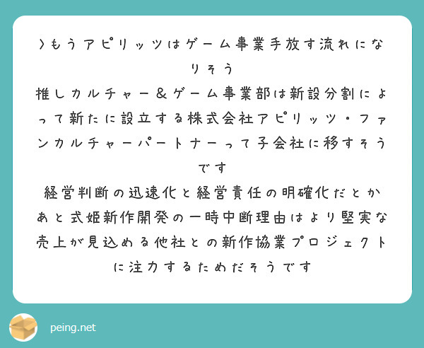 >もうアピリッツはゲーム事業手放す流れになりそう
推しカルチャー＆ゲーム事業部は新設分割によって新たに設立する株式会社アピリッツ・ファンカルチャーパートナーって子会社に移すそうです
経営判断の迅速化と経営責任の明確化だとか
あと式姫新作開発の一時中断理由はより堅実な売上が見込める他社との新作協業プロジェクトに注力するためだそうです
