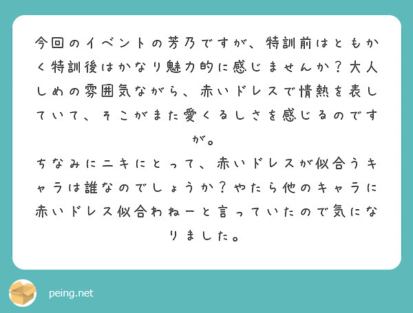 今回のイベントの芳乃ですが、特訓前はともかく特訓後はかなり魅力的に感じませんか？大人しめの雰囲気ながら、赤いドレスで情熱を表していて、そこがまた愛くるしさを感じるのですが。
ちなみにニキにとって、赤いドレスが似合うキャラは誰なのでしょうか？やたら他のキャラに赤いドレス似合わねーと言っていたので気になりました。
