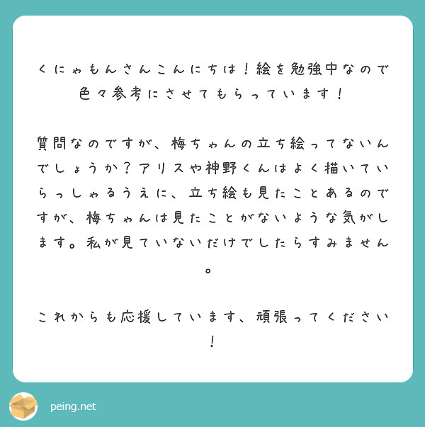 　くにゃもんさんこんにちは！絵を勉強中なので色々参考にさせてもらっています！
　質問なのですが、梅ちゃんの立ち絵ってないんでしょうか？アリスや神野くんはよく描いていらっしゃるうえに、立ち絵も見たことあるのですが、梅ちゃんは見たことがないような気がします。私が見ていないだけでしたらすみません。
　これからも応援しています、頑張ってください！