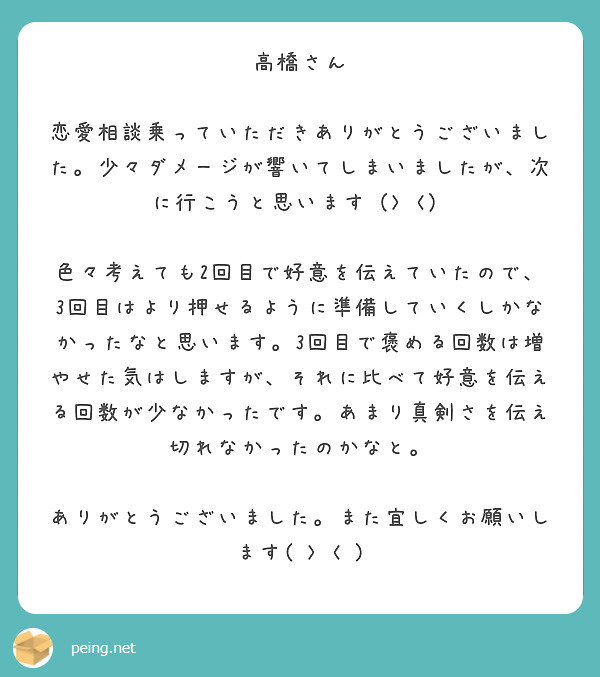 高橋さん

恋愛相談乗っていただきありがとうございました。少々ダメージが響いてしまいましたが、次に行こうと思います（> <）

色々考えても2回目で好意を伝えていたので、3回目はより押せるように準備していくしかなかったなと思います。3回目で褒める回数は増やせた気はしますが、それに比べて好意を伝える回数が少なかったです。あまり真剣さを伝え切れなかったのかなと。

ありがとうございました。また宜しくお願いします( > < )