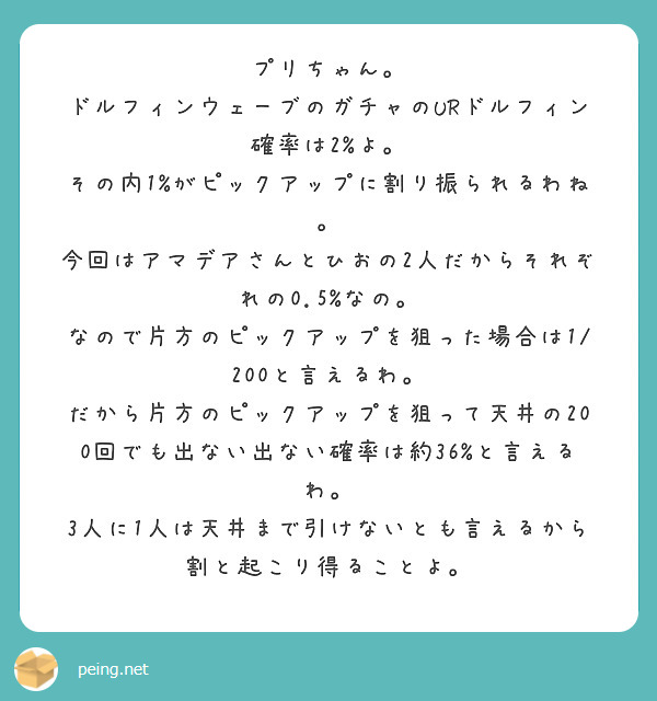 プリちゃん。
ドルフィンウェーブのガチャのURドルフィン確率は2%よ。
その内1%がピックアップに割り振られるわね。
今回はアマデアさんとひおの2人だからそれぞれの0.5%なの。
なので片方のピックアップを狙った場合は1/200と言えるわ。
だから片方のピックアップを狙って天井の200回でも出ない出ない確率は約36%と言えるわ。
3人に1人は天井まで引けないとも言えるから割と起こり得ることよ。