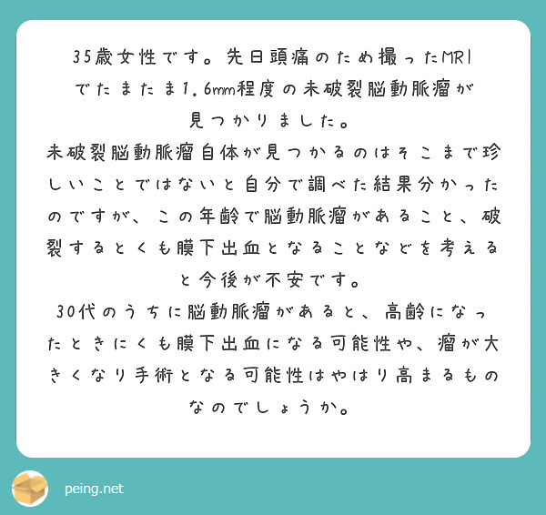 35歳女性です。先日頭痛のため撮ったMRIでたまたま1.6mm程度の未破裂脳動脈瘤が見つかりました。
未破裂脳動脈瘤自体が見つかるのはそこまで珍しいことではないと自分で調べた結果分かったのですが、この年齢で脳動脈瘤があること、破裂するとくも膜下出血となることなどを考えると今後が不安です。
30代のうちに脳動脈瘤があると、高齢になったときにくも膜下出血になる可能性や、瘤が大きくなり手術となる可能性はやはり高まるものなのでしょうか。