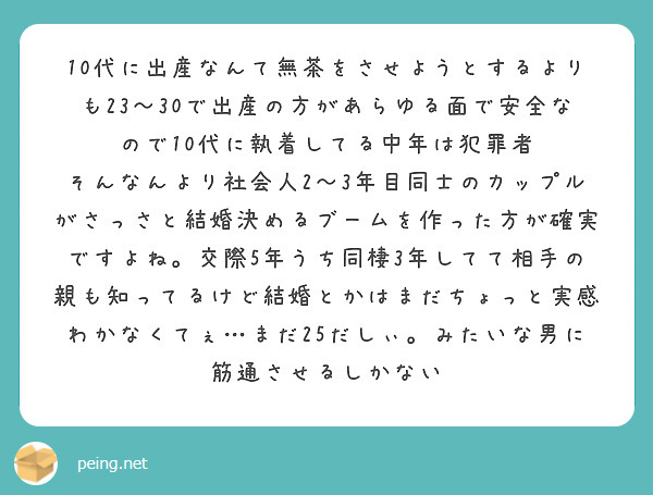10代に出産なんて無茶をさせようとするよりも23〜30で出産の方があらゆる面で安全なので10代に執着してる中年は犯罪者
そんなんより社会人2〜3年目同士のカップルがさっさと結婚決めるブームを作った方が確実ですよね。交際5年うち同棲3年してて相手の親も知ってるけど結婚とかはまだちょっと実感わかなくてぇ…まだ25だしぃ。みたいな男に筋通させるしかない
