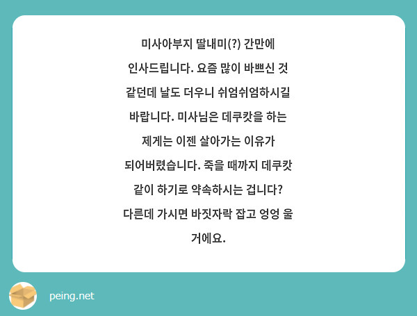 미사아부지 딸내미(?) 간만에 인사드립니다. 요즘 많이 바쁘신 것 같던데 날도 더우니 쉬엄쉬엄하시길 바랍니다. 미사님은 데쿠캇을 하는 제게는 이젠 살아가는 이유가 되어버렸습니다. 죽을 때까지 데쿠캇 같이 하기로 약속하시는 겁니다? 다른데 가시면 바짓자락 잡고 엉엉 울 거에요.