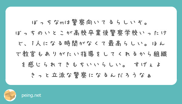 ぼっちなmは警察向いてるらしいぞ。
ぼっちのいとこが高校卒業後警察学校いったけど、1人になる時間がなくて最高らしい。ほんで教官もありがたい指導をしてくれるから組織を感じられてきもちいいらしい。　すげぇよ　きっと立派な警察になるんだろうなぁ