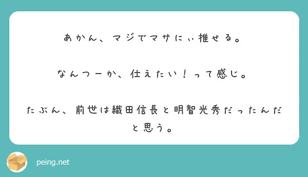 あかん、マジでマサにぃ推せる。

なんつーか、仕えたい！って感じ。

たぶん、前世は織田信長と明智光秀だったんだと思う。




