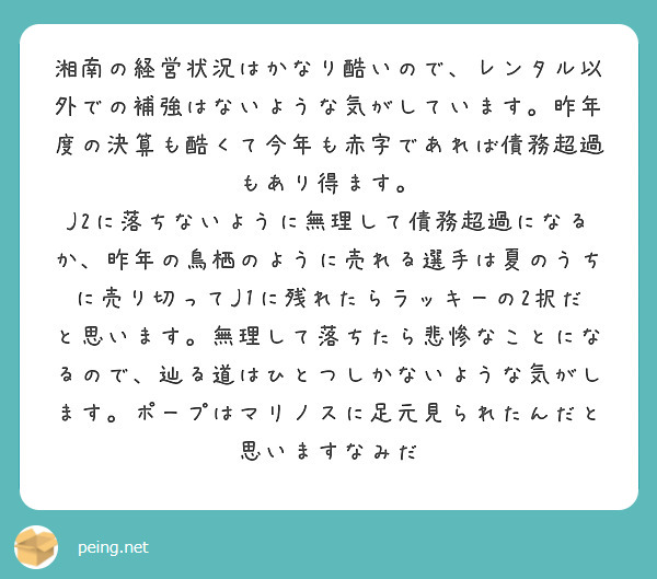 湘南の経営状況はかなり酷いので、レンタル以外での補強はないような気がしています。昨年度の決算も酷くて今年も赤字であれば債務超過もあり得ます。
J2に落ちないように無理して債務超過になるか、昨年の鳥栖のように売れる選手は夏のうちに売り切ってJ1に残れたらラッキーの2択だと思います。無理して落ちたら悲惨なことになるので、辿る道はひとつしかないような気がします。ポープはマリノスに足元見られたんだと思いますなみだ
