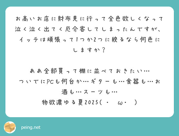 お高いお店に財布見に行って全色欲しくなって泣く泣く出てく厄介客してしまったんですが、イッチは頑張って1つか2つに絞るなら何色にしますか？

ああ全部買って棚に並べておきたい…
ついでにPCも何台か…ギターも…食器も…お酒も…スーツも…
物欲濃ゆる夏2025( ･ิω･ิ)