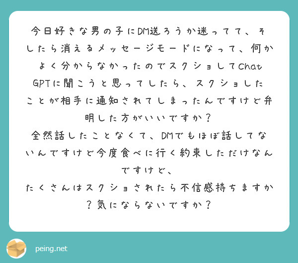 今日好きな男の子にDM送ろうか迷ってて、そしたら消えるメッセージモードになって、何かよく分からなかったのでスクショしてChatGPTに聞こうと思ってしたら、スクショしたことが相手に通知されてしまったんですけど弁明した方がいいですか？
全然話したことなくて、DMでもほぼ話してないんですけど今度食べに行く約束しただけなんですけど、
たくさんはスクショされたら不信感持ちますか？気にならないですか？