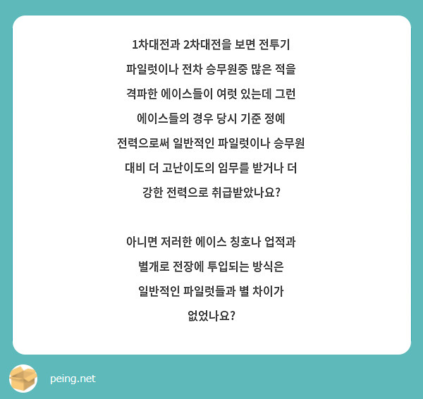 1차대전과 2차대전을 보면 전투기 파일럿이나 전차 승무원중 많은 적을 격파한 에이스들이 여럿 있는데 그런 에이스들의 경우 당시 기준 정예 전력으로써 일반적인 파일럿이나 승무원 대비 더 고난이도의 임무를 받거나 더 강한 전력으로 취급받았나요?

아니면 저러한 에이스 칭호나 업적과 별개로 전장에 투입되는 방식은 일반적인 파일럿들과 별 차이가 없었나요?