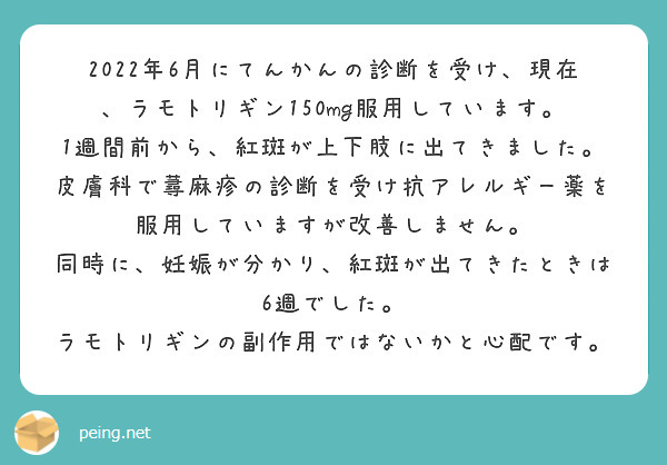 2022年6月にてんかんの診断を受け、現在、ラモトリギン150mg服用しています。
1週間前から、紅斑が上下肢に出てきました。皮膚科で蕁麻疹の診断を受け抗アレルギー薬を服用していますが改善しません。
同時に、妊娠が分かり、紅斑が出てきたときは6週でした。
ラモトリギンの副作用ではないかと心配です。