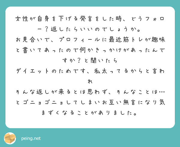 女性が自身を下げる発言をした時、どうフォロー？返したらいいのでしょうか。
お見合いで、プロフィールに最近筋トレが趣味と書いてあったので何かきっかけがあったんですか？と聞いたら
ダイエットのためです、私太ってるからと言われ
そんな返しが来るとは思わず、そんなことは…とゴニョゴニョしてしまいお互い無言になり気まずくなることがありました。
