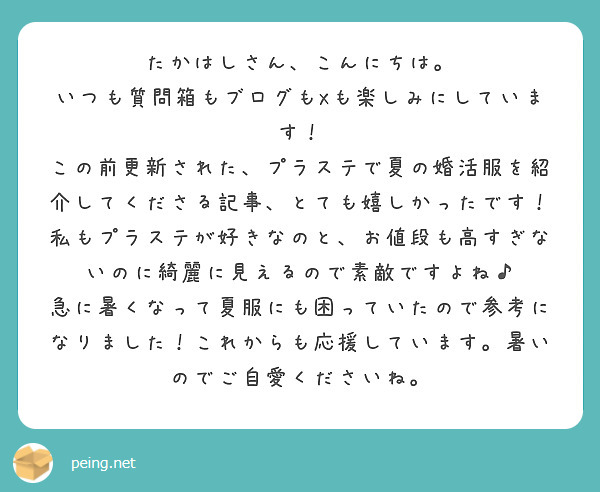 たかはしさん、こんにちは。
いつも質問箱もブログもXも楽しみにしています！
この前更新された、プラステで夏の婚活服を紹介してくださる記事、とても嬉しかったです！
私もプラステが好きなのと、お値段も高すぎないのに綺麗に見えるので素敵ですよね♪
急に暑くなって夏服にも困っていたので参考になりました！これからも応援しています。暑いのでご自愛くださいね。