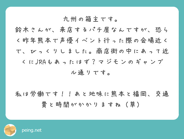九州の箱主です。
鈴木さんが、来店するパチ屋なんですが、恐らく昨年熊本で声優イベント行った際の会場近くで、びっくりしました。商店街の中にあって近くにJRAもあったはず？マジモンのギャンブル通りです。

私は労働です！！あと地味に熊本と福岡、交通費と時間がかかりますね（草）