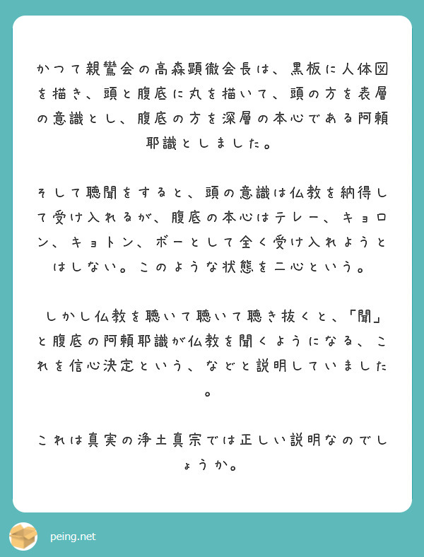 　かつて親鸞会の高森顕徹会長は、黒板に人体図を描き、頭と腹底に丸を描いて、頭の方を表層の意識とし、腹底の方を深層の本心である阿頼耶識としました。
　そして聴聞をすると、頭の意識は仏教を納得して受け入れるが、腹底の本心はテレー、キョロン、キョトン、ボーとして全く受け入れようとはしない。このような状態を二心という。
　しかし仏教を聴いて聴いて聴き抜くと、｢聞｣と腹底の阿頼耶識が仏教を聞くようになる、これを信心決定という、などと説明していました。　
　これは真実の浄土真宗では正しい説明なのでしょうか。
