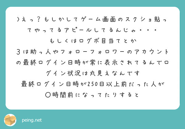 >えっ？もしかしてゲーム画面のスクショ貼ってやってるアピールしてるんじゃ・・・ 
もしくはログボ目当てとか
３は助っ人やフォローフォロワーのアカウントの最終ログイン日時が常に表示されてるんでログイン状況は丸見えなんです
最終ログイン日時が250日以上前だった人が〇時間前になってたりすると