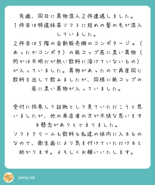 先週、同日に異物混入２件遭遇しました。
１件目は特選抹茶ソフトに短めの髪の毛が混入していました。
２件目は５階の自動販売機のコンポタージュ（あったかコンポタ）の紙コップ底に黒い異物（何かは不明だが熱い飲料に溶けていないもの）が入っていました。異物があったので再度同じ飲料を出して飲みましたが、同様に紙コップの底に黒い異物が入っていました。

受付に持参して証拠として見ていただこうと思いましたが、他の来店者の方が不快な思いをする懸念がありとどまりました。
ソフトクリームも飲料も私達の体内に入るものなので、衛生面により気を付けていただけると助かります。よろしくお願いいたします。