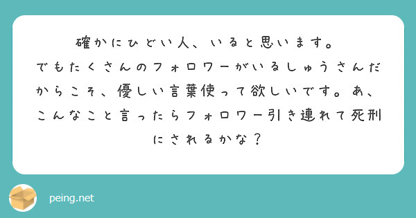 確かにひどい人、いると思います。
でもたくさんのフォロワーがいるしゅうさんだからこそ、優しい言葉使って欲しいです。あ、こんなこと言ったらフォロワー引き連れて死刑にされるかな？