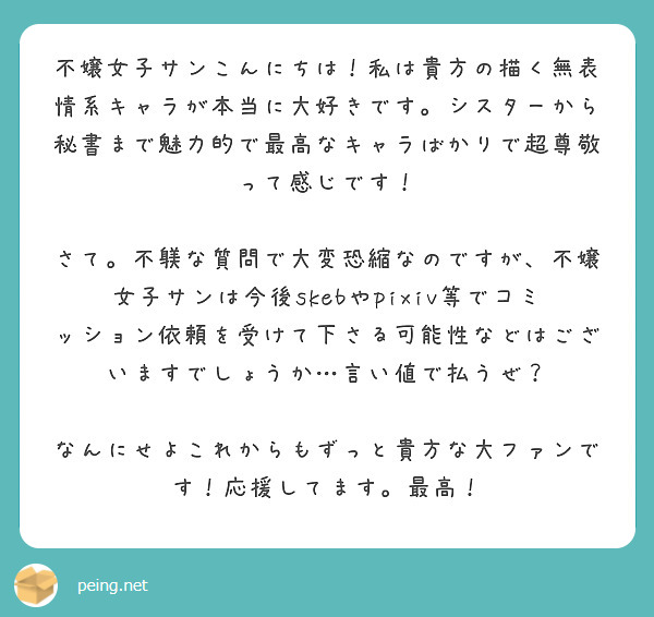 不嬢女子サンこんにちは！私は貴方の描く無表情系キャラが本当に大好きです。シスターから秘書まで魅力的で最高なキャラばかりで超尊敬って感じです！

さて。不躾な質問で大変恐縮なのですが、不嬢女子サンは今後skebやpixiv等でコミッション依頼を受けて下さる可能性などはございますでしょうか…言い値で払うぜ？

なんにせよこれからもずっと貴方な大ファンです！応援してます。最高！
