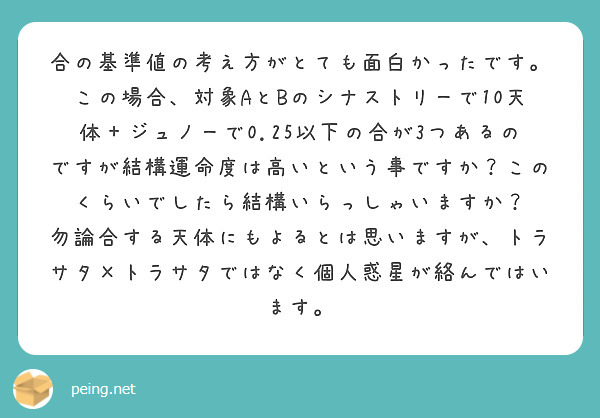合の基準値の考え方がとても面白かったです。
この場合、対象AとBのシナストリーで10天体＋ジュノーで0.25以下の合が3つあるのですが結構運命度は高いという事ですか？このくらいでしたら結構いらっしゃいますか？
勿論合する天体にもよるとは思いますが、トラサタ×トラサタではなく個人惑星が絡んではいます。
