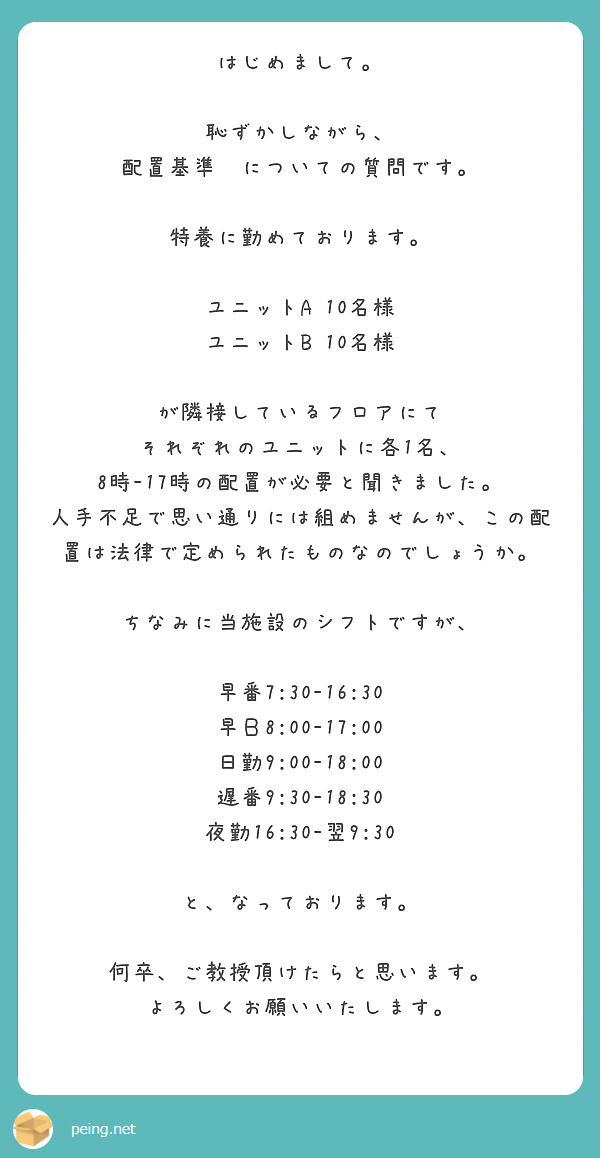 はじめまして。

恥ずかしながら、
配置基準ゔについての質問です。

特養に勤めております。

ユニットA 10名様
ユニットB 10名様

が隣接しているフロアにて
それぞれのユニットに各1名、
8時-17時の配置が必要と聞きました。
人手不足で思い通りには組めませんが、この配置は法律で定められたものなのでしょうか。

ちなみに当施設のシフトですが、

早番7:30-16:30
早Ｂ8:00-17:00
日勤9:00-18:00
遅番9:30-18:30
夜勤16:30-翌9:30

と、なっております。

何卒、ご教授頂けたらと思います。
よろしくお願いいたします。