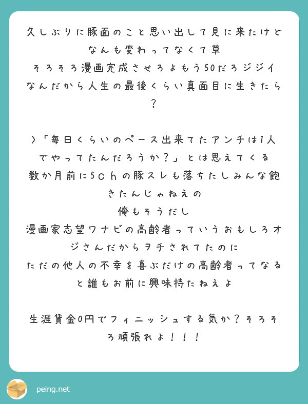 久しぶりに豚面のこと思い出して見に来たけどなんも変わってなくて草
そろそろ漫画完成させろよもう50だろジジイなんだから人生の最後くらい真面目に生きたら？

>「毎日くらいのペース出来てたアンチは1人でやってたんだろうか？」とは思えてくる
数か月前に5ｃｈの豚スレも落ちたしみんな飽きたんじゃねえの
俺もそうだし
漫画家志望ワナビの高齢者っていうおもしろオジさんだからヲチされてたのに
ただの他人の不幸を喜ぶだけの高齢者ってなると誰もお前に興味持たねえよ

生涯賃金0円でフィニッシュする気か？そろそろ頑張れよ！！！