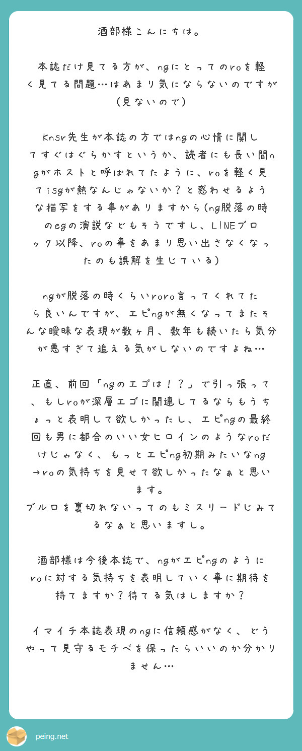 酒部様こんにちは。

本誌だけ見てる方が、ngにとってのroを軽く見てる問題…はあまり気にならないのですが(見ないので)

Knsr先生が本誌の方ではngの心情に関してすぐはぐらかすというか、読者にも長い間ngがホストと呼ばれてたように、roを軽く見てisgが熱なんじゃないか？と惑わせるような描写をする事がありますから(ng脱落の時のegの演説などもそうですし、LINEブロック以降、roの事をあまり思い出さなくなったのも誤解を生じている)

ngが脱落の時くらいroro言ってくれてたら良いんですが、エピngが無くなってまたそんな曖昧な表現が数ヶ月、数年も続いたら気分が悪すぎて追える気がしないのですよね…

正直、前回「ngのエゴは！？」で引っ張って、もしroが深層エゴに関連してるならもうちょっと表明して欲しかったし、エピngの最終回も男に都合のいい女ヒロインのようなroだけじゃなく、もっとエピng初期みたいなng→roの気持ちを見せて欲しかったなぁと思います。 
ブルロを裏切れないってのもミスリードじみてるなぁと思いますし。

酒部様は今後本誌で、ngがエピngのようにroに対する気持ちを表明していく事に期待を持てますか？待てる気はしますか？

イマイチ本誌表現のngに信頼感がなく、どうやって見守るモチベを保ったらいいのか分かりません…