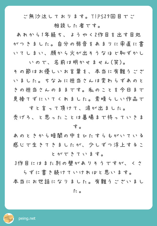 ご無沙汰しております。TIPS29回目でご相談した者です。
あれから1年経ち、ようやく2作目を出す目処がつきました。自分の弱音をあまりに率直に書いてしまい、顔から火が出そうなほど恥ずかしいので、名前は明かせません(笑)。
その節はお優しいお言葉を、本当に有難うございました。ちなみに担当さんは変わらずあのときの担当さんのままです。私のことを今日まで見捨てずにいてくれました。素晴らしい作品ですと言って頂けて、涙が出ました。
禿げろ、と思ったことは墓場まで持っていきます。
あのときから暗闇の中をひたすらもがいている感じで生きてきましたが、少しずつ浮上することができています。
3作目にはまた別の壁がありそうですが、くさらずに書き続けていければと思います。
本当にお世話になりました。有難うございました。