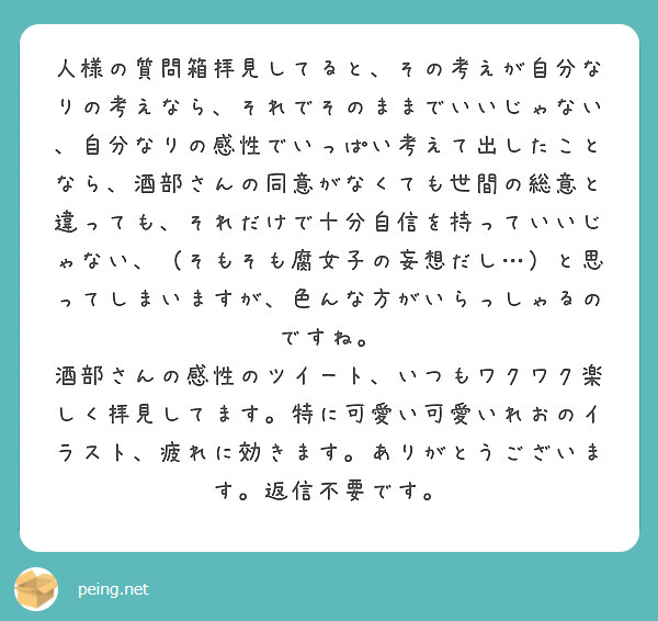 人様の質問箱拝見してると、その考えが自分なりの考えなら、それでそのままでいいじゃない、自分なりの感性でいっぱい考えて出したことなら、酒部さんの同意がなくても世間の総意と違っても、それだけで十分自信を持っていいじゃない、（そもそも腐女子の妄想だし…）と思ってしまいますが、色んな方がいらっしゃるのですね。
酒部さんの感性のツイート、いつもワクワク楽しく拝見してます。特に可愛い可愛いれおのイラスト、疲れに効きます。ありがとうございます。返信不要です。
