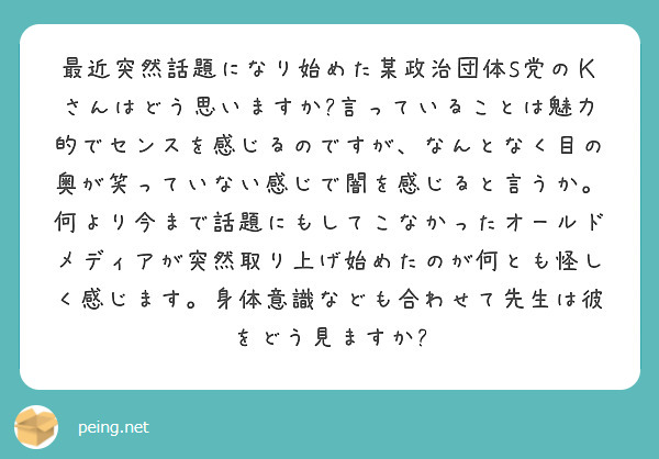 最近突然話題になり始めた某政治団体S党のＫさんはどう思いますか?言っていることは魅力的でセンスを感じるのですが、なんとなく目の奥が笑っていない感じで闇を感じると言うか。何より今まで話題にもしてこなかったオールドメディアが突然取り上げ始めたのが何とも怪しく感じます。身体意識なども合わせて先生は彼をどう見ますか?