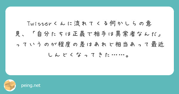 Twitterくんに流れてくる何かしらの意見、「自分たちは正義で相手は異常者なんだ」っていうのが程度の差はあれど相当あって最近しんどくなってきた……。