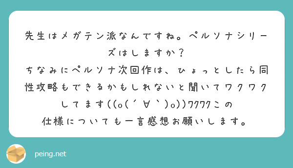 先生はメガテン派なんですね。ペルソナシリーズはしますか？
ちなみにペルソナ次回作は、ひょっとしたら同性攻略もできるかもしれないと聞いてワクワクしてます((o(´∀｀)o))ﾜｸﾜｸこの仕様についても一言感想お願いします。