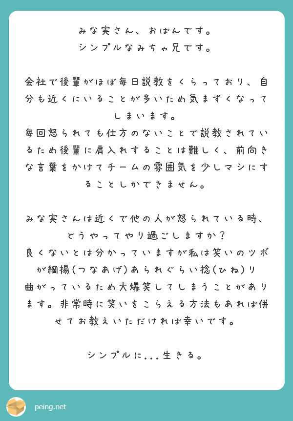 みな実さん、おばんです。
シンプルなみちゃ兄です。

会社で後輩がほぼ毎日説教をくらっており、自分も近くにいることが多いため気まずくなってしまいます。
毎回怒られても仕方のないことで説教されているため後輩に肩入れすることは難しく、前向きな言葉をかけてチームの雰囲気を少しマシにすることしかできません。

みな実さんは近くで他の人が怒られている時、どうやってやり過ごしますか？
良くないとは分かっていますが私は笑いのツボが綱揚(つなあげ)あられぐらい捻(ひね)り曲がっているため大爆笑してしまうことがあります。非常時に笑いをこらえる方法もあれば併せてお教えいただければ幸いです。

シンプルに...生きる。