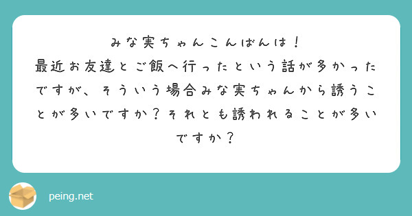 みな実ちゃんこんばんは！
最近お友達とご飯へ行ったという話が多かったですが、そういう場合みな実ちゃんから誘うことが多いですか？それとも誘われることが多いですか？