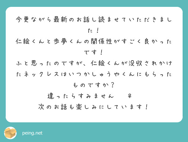 今更ながら最新のお話し読ませていただきました！
仁絵くんと歩夢くんの関係性がすごく良かったです！
ふと思ったのですが、仁絵くんが没収されかけたネックレスはいつかしゅうやくんにもらったものですか？
違ったらすみません🙇‍♀️
次のお話も楽しみにしています！
