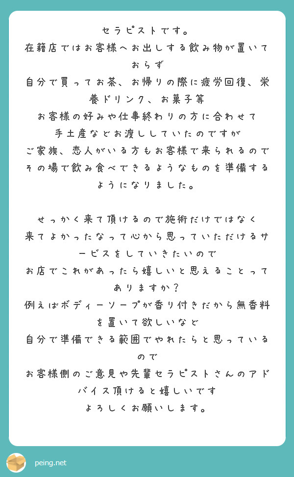 セラピストです。
在籍店ではお客様へお出しする飲み物が置いておらず
自分で買ってお茶、お帰りの際に疲労回復、栄養ドリンク、お菓子等
お客様の好みや仕事終わりの方に合わせて
手土産などお渡ししていたのですが
ご家族、恋人がいる方もお客様で来られるので
その場で飲み食べできるようなものを準備するようになりました。

せっかく来て頂けるので施術だけではなく
来てよかったなって心から思っていただけるサービスをしていきたいので
お店でこれがあったら嬉しいと思えることってありますか？
例えばボディーソープが香り付きだから無香料を置いて欲しいなど
自分で準備できる範囲でやれたらと思っているので
お客様側のご意見や先輩セラピストさんのアドバイス頂けると嬉しいです
よろしくお願いします。