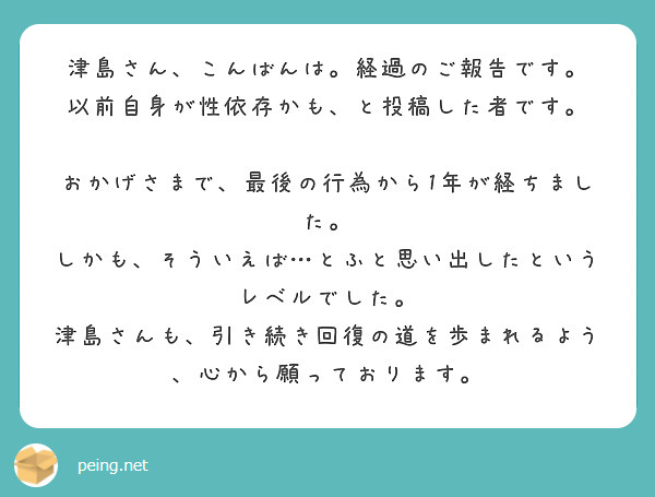 津島さん、こんばんは。経過のご報告です。
以前自身が性依存かも、と投稿した者です。

おかげさまで、最後の行為から1年が経ちました。
しかも、そういえば…とふと思い出したというレベルでした。
津島さんも、引き続き回復の道を歩まれるよう、心から願っております。
