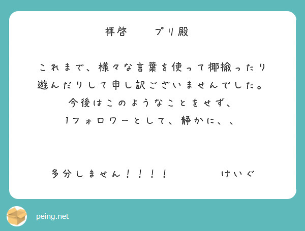 拝啓　　プリ殿　

これまで、様々な言葉を使って揶揄ったり
遊んだりして申し訳ございませんでした。
今後はこのようなことをせず、
1フォロワーとして、静かに、、


多分しません！！！！　　　　けいぐ