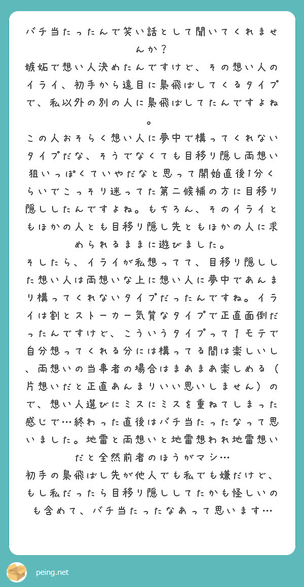 バチ当たったんで笑い話として聞いてくれませんか？
嫉妬で想い人決めたんですけど、その想い人のイライ、初手から遠目に梟飛ばしてくるタイプで、私以外の別の人に梟飛ばしてたんですよね。
この人おそらく想い人に夢中で構ってくれないタイプだな、そうでなくても目移り隠し両想い狙いっぽくていやだなと思って開始直後1分くらいでこっそり迷ってた第二候補の方に目移り隠ししたんですよね。もちろん、そのイライともほかの人とも目移り隠し先ともほかの人に求められるままに遊びました。
そしたら、イライが私想ってて、目移り隠しした想い人は両想いな上に想い人に夢中であんまり構ってくれないタイプだったんですね。イライは割とストーカー気質なタイプで正直面倒だったんですけど、こういうタイプって１モテで自分想ってくれる分には構ってる間は楽しいし、両想いの当事者の場合はまあまあ楽しめる（片想いだと正直あんまりいい思いしません）ので、想い人選びにミスにミスを重ねてしまった感じで…終わった直後はバチ当たったなって思いました。地雷と両想いと地雷想われ地雷想いだと全然前者のほうがマシ…
初手の梟飛ばし先が他人でも私でも嫌だけど、もし私だったら目移り隠ししてたかも怪しいのも含めて、バチ当たったなあって思います…