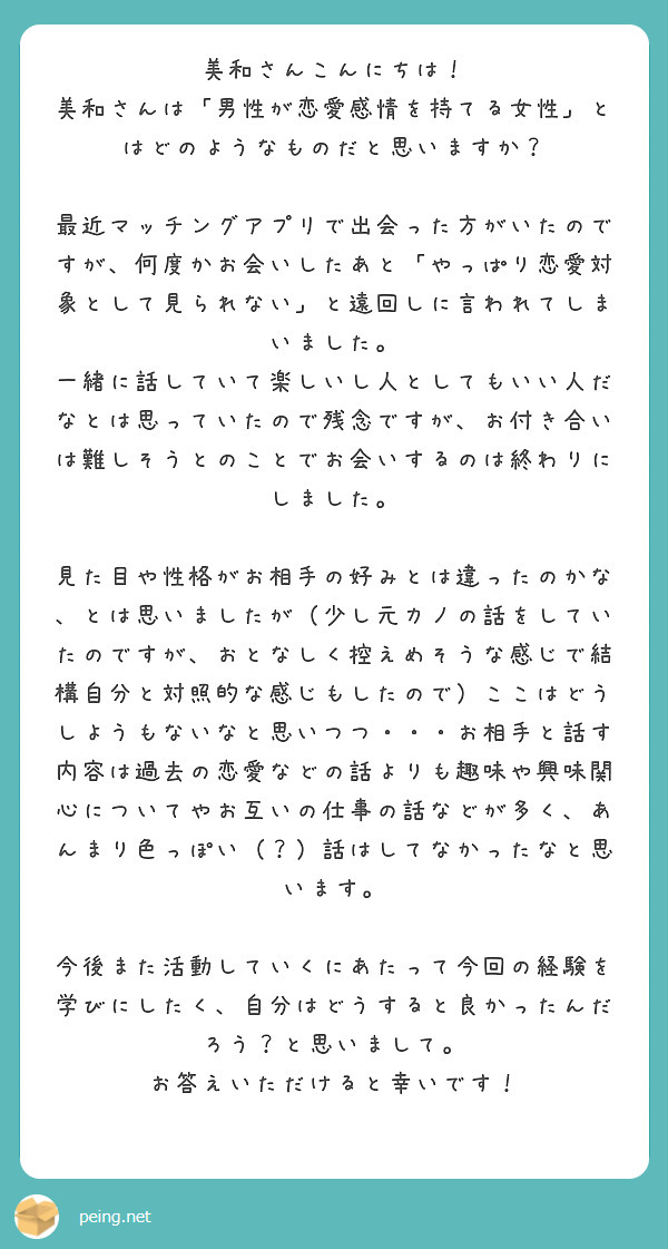 美和さんこんにちは！
美和さんは「男性が恋愛感情を持てる女性」とはどのようなものだと思いますか？

最近マッチングアプリで出会った方がいたのですが、何度かお会いしたあと「やっぱり恋愛対象として見られない」と遠回しに言われてしまいました。
一緒に話していて楽しいし人としてもいい人だなとは思っていたので残念ですが、お付き合いは難しそうとのことでお会いするのは終わりにしました。

見た目や性格がお相手の好みとは違ったのかな、とは思いましたが（少し元カノの話をしていたのですが、おとなしく控えめそうな感じで結構自分と対照的な感じもしたので）ここはどうしようもないなと思いつつ・・・お相手と話す内容は過去の恋愛などの話よりも趣味や興味関心についてやお互いの仕事の話などが多く、あんまり色っぽい（？）話はしてなかったなと思います。

今後また活動していくにあたって今回の経験を学びにしたく、自分はどうすると良かったんだろう？と思いまして。
お答えいただけると幸いです！