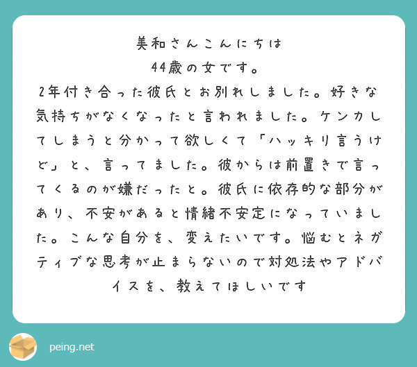 美和さんこんにちは
44歳の女です。
2年付き合った彼氏とお別れしました。好きな気持ちがなくなったと言われました。ケンカしてしまうと分かって欲しくて「ハッキリ言うけど」と、言ってました。彼からは前置きで言ってくるのが嫌だったと。彼氏に依存的な部分があり、不安があると情緒不安定になっていました。こんな自分を、変えたいです。悩むとネガティブな思考が止まらないので対処法やアドバイスを、教えてほしいです