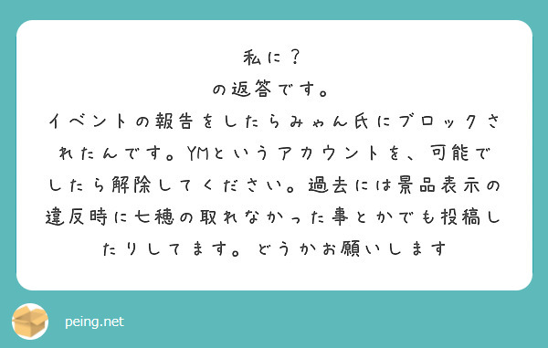 私に？
の返答です。
イベントの報告をしたらみゃん氏にブロックされたんです。YMというアカウントを、可能でしたら解除してください。過去には景品表示の違反時に七穂の取れなかった事とかでも投稿したりしてます。どうかお願いします