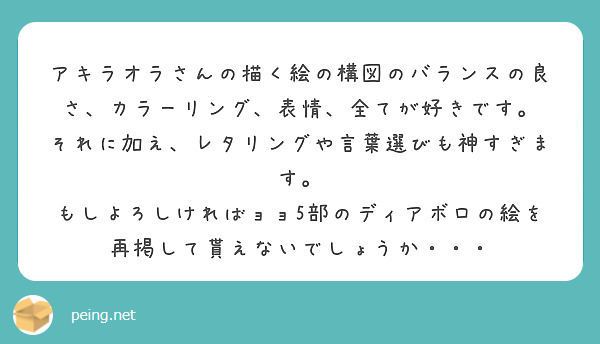アキラオラさんの描く絵の構図のバランスの良さ、カラーリング、表情、全てが好きです。
それに加え、レタリングや言葉選びも神すぎます。
もしよろしければョョ5部のディアボロの絵を再掲して貰えないでしょうか・・・