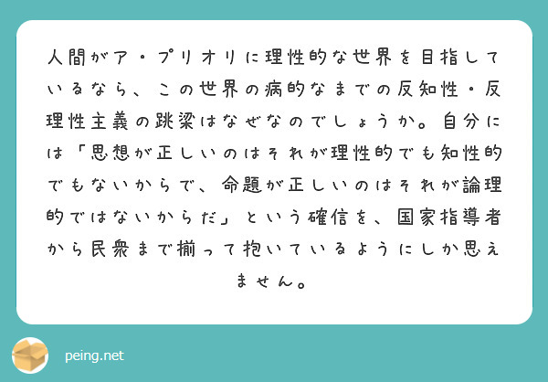人間がア・プリオリに理性的な世界を目指しているなら、この世界の病的なまでの反知性・反理性主義の跳梁はなぜなのでしょうか。自分には「思想が正しいのはそれが理性的でも知性的でもないからで、命題が正しいのはそれが論理的ではないからだ」という確信を、国家指導者から民衆まで揃って抱いているようにしか思えません。
