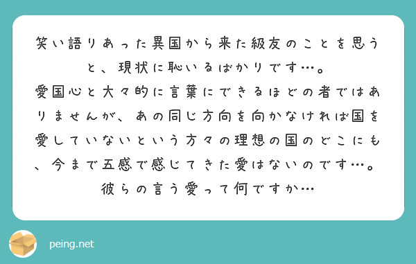 笑い語りあった異国から来た級友のことを思うと、現状に恥いるばかりです…。
愛国心と大々的に言葉にできるほどの者ではありませんが、あの同じ方向を向かなければ国を愛していないという方々の理想の国のどこにも、今まで五感で感じてきた愛はないのです…。彼らの言う愛って何ですか…