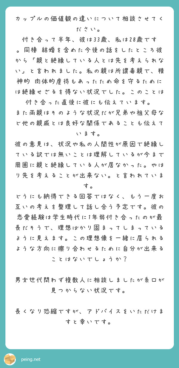 カップルの価値観の違いについて相談させてください。
付き合って半年、彼は33歳、私は28歳です。同棲•結婚を含めた今後の話をしたところ彼から「親と絶縁している人とは先を考えられない」と言われました。私の親は所謂毒親で、精神的•肉体的虐待もあったため命を守るためには絶縁せざるを得ない状況でした。このことは付き合った直後に彼にも伝えています。
また両親はそのような状況だが兄弟や祖父母など他の親戚とは良好な関係であることも伝えています。
彼の意見は、状況や私の人間性が原因で絶縁している訳では無いことは理解しているが今まで周囲に親と絶縁している人が居なかった。やはり先を考えることが出来ない。と言われています。
どうにも納得できる回答ではなく、もう一度お互いの考えを整理して話し合う予定です。彼の恋愛経験は学生時代に1年弱付き合ったのが最長だそうで、理想ばかり固まってしまっているように見えます。この理想像を一緒に居られるような方向に擦り合わせるために自分が出来ることはないでしょうか？

男女世代問わず複数人に相談しましたが糸口が見つからない状況です。

長くなり恐縮ですが、アドバイスをいただけますと幸いです。