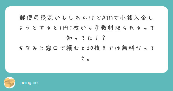 郵便局限定かもしれんけどATMで小銭入金しようとすると1円1枚から手数料取られるって知ってた！？
ちなみに窓口で頼むと50枚までは無料だってさ。

