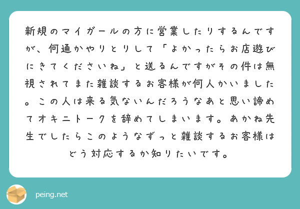 新規のマイガールの方に営業したりするんですが、何通かやりとりして「よかったらお店遊びにきてくださいね」と送るんですがその件は無視されてまた雑談するお客様が何人かいました。この人は来る気ないんだろうなあと思い諦めてオキニトークを辞めてしまいます。あかね先生でしたらこのようなずっと雑談するお客様はどう対応するか知りたいです。