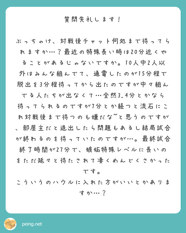 質問失礼します！

ぶっちゃけ、対戦後チャット何処まで待ってられますか…？最近の特殊長い時は20分近くやることがあるじゃないですか。10人中2人以外はみんな組んでて、通電したのが15分程で脱出を3分程待ってから出たのですが中々組んでる人たちが出なくて…全然3.4分とかなら待ってられるのですが7分とか経つと流石にこれ対戦後まで待つのも嫌だな~と思うのですが、部屋主だと退出したら問題もあるし結局試合が終わるのを待っていたのですが…。最終試合終了時間が27分で、嫉妬特殊レベルに長いのをただ延々と待たされて凄くめんどくさかったです。
こういうのハウルに入れた方がいいとかありますか…？