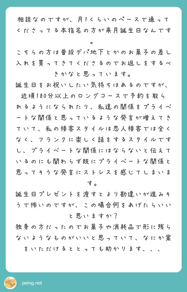 相談なのですが、月1くらいのペースで通ってくださってる本指名の方が来月誕生日なんです。
こちらの方は普段デパ地下とかのお菓子の差し入れを買ってきてくださるのでお返しをするべきかなと思っています。
誕生日をお祝いしたい気持ちはあるのですが、
近頃180分以上のロングコースで予約を取られるようになられたり、私達の関係をプライベートな関係と思っているような発言が増えてきていて、私の接客スタイルは恋人接客では全くなく、フランクに楽しく話をするスタイルですし、プライベートな関係にはならないと伝えているのにも関わらず既にプライベートな関係と思ってそうな発言にストレスを感じてしまいます。
誕生日プレゼントを渡すとより勘違いが進みそうで怖いのですが、この場合何をあげたらいいと思いますか？
独身の方だったのでお菓子や消耗品で形に残らないようなものがいいと思っていて、なにか案をいただけるととっても助かります、、、